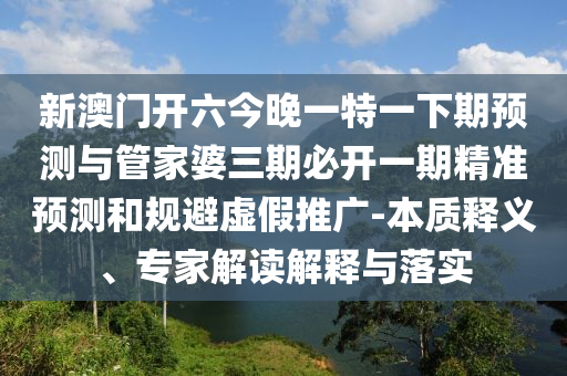 新澳門開(kāi)六今晚一特一下期預(yù)測(cè)與管家婆三期必開(kāi)一期精準(zhǔn)預(yù)測(cè)和規(guī)避虛假推廣-本質(zhì)釋義、專家解讀解釋與落實(shí)