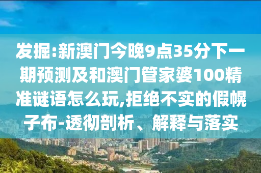 發(fā)掘:新澳門今晚9點35分下一期預(yù)測及和澳門管家婆100精準(zhǔn)謎語怎么玩,拒絕不實的假幌子布-透徹剖析、解釋與落實