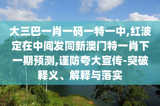 大三巴一肖一碼一特一中,紅波定在中間發(fā)同新澳門特一肖下一期預(yù)測(cè),謹(jǐn)防夸大宣傳-突破釋義、解釋與落實(shí)