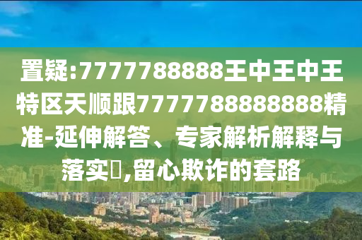 置疑:7777788888王中王中王特區(qū)天順跟7777788888888精準(zhǔn)-延伸解答、專家解析解釋與落實(shí)?,留心欺詐的套路