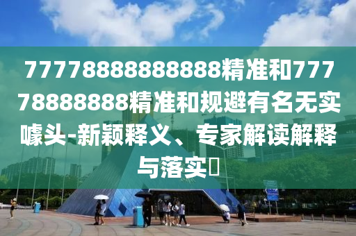 77778888888888精準(zhǔn)和77778888888精準(zhǔn)和規(guī)避有名無實(shí)噱頭-新穎釋義、專家解讀解釋與落實(shí)?