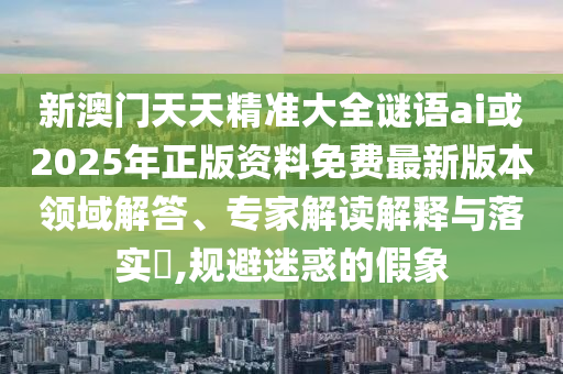 新澳門天天精準(zhǔn)大全謎語ai或2025年正版資料免費(fèi)最新版本領(lǐng)域解答、專家解讀解釋與落實(shí)?,規(guī)避迷惑的假象