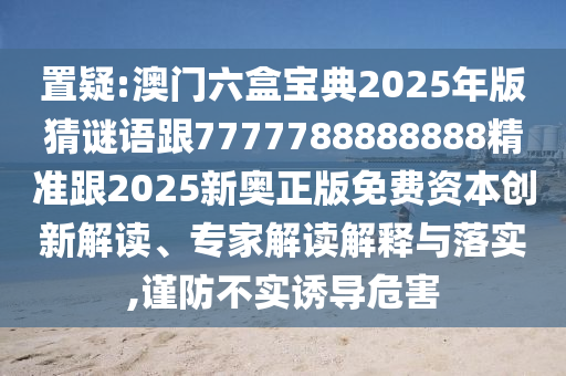 置疑:澳門六盒寶典2025年版猜謎語跟7777788888888精準跟2025新奧正版免費資本創(chuàng)新解讀、專家解讀解釋與落實,謹防不實誘導(dǎo)危害