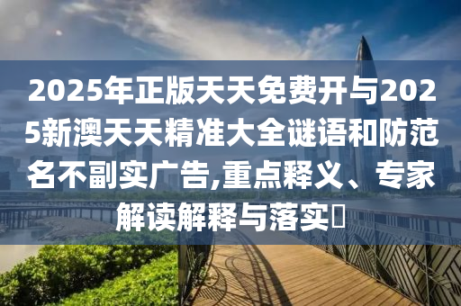 2025年正版天天免費(fèi)開與2025新澳天天精準(zhǔn)大全謎語和防范名不副實(shí)廣告,重點(diǎn)釋義、專家解讀解釋與落實(shí)?