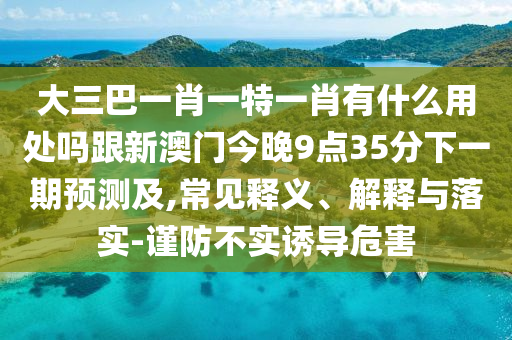 大三巴一肖一特一肖有什么用處嗎跟新澳門今晚9點(diǎn)35分下一期預(yù)測(cè)及,常見釋義、解釋與落實(shí)-謹(jǐn)防不實(shí)誘導(dǎo)危害
