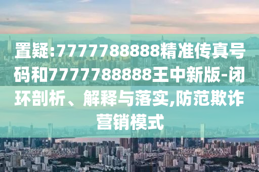 置疑:7777788888精準傳真號碼和7777788888王中新版-閉環(huán)剖析、解釋與落實,防范欺詐營銷模式