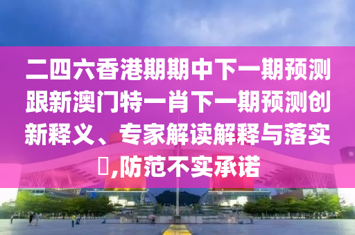 二四六香港期期中下一期預(yù)測(cè)跟新澳門(mén)特一肖下一期預(yù)測(cè)創(chuàng)新釋義、專(zhuān)家解讀解釋與落實(shí)?,防范不實(shí)承諾