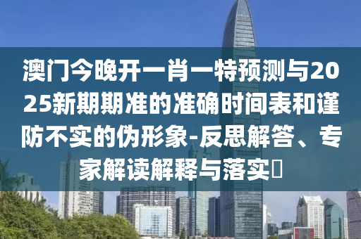 澳門今晚開一肖一特預測與2025新期期準的準確時間表和謹防不實的偽形象-反思解答、專家解讀解釋與落實?