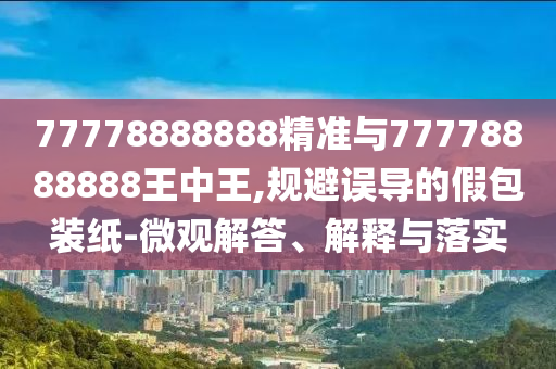 77778888888精準(zhǔn)與77778888888王中王,規(guī)避誤導(dǎo)的假包裝紙-微觀解答、解釋與落實(shí)