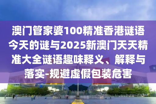 澳門管家婆100精準香港謎語今天的謎與2025新澳門天天精準大全謎語趣味釋義、解釋與落實-規(guī)避虛假包裝危害