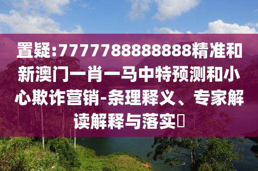 置疑:7777788888888精準(zhǔn)和新澳門一肖一馬中特預(yù)測(cè)和小心欺詐營(yíng)銷-條理釋義、專家解讀解釋與落實(shí)?