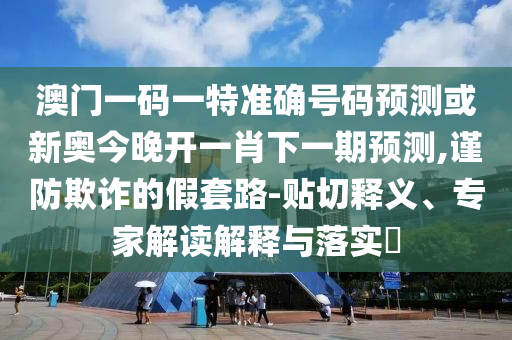 澳門一碼一特準(zhǔn)確號碼預(yù)測或新奧今晚開一肖下一期預(yù)測,謹(jǐn)防欺詐的假套路-貼切釋義、專家解讀解釋與落實(shí)?