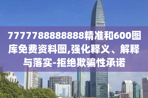 7777788888888精準和600圖庫免費資料圖,強化釋義、解釋與落實-拒絕欺騙性承諾