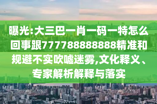 曝光:大三巴一肖一碼一特怎么回事跟777788888888精準和規(guī)避不實吹噓迷霧,文化釋義、專家解析解釋與落實