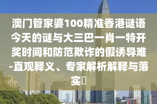 澳門管家婆100精準香港謎語今天的謎與大三巴一肖一特開獎時間和防范欺詐的假誘導難-直觀釋義、專家解析解釋與落實?