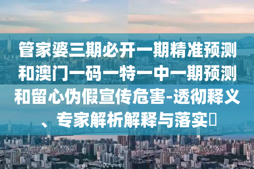 管家婆三期必開一期精準預測和澳門一碼一特一中一期預測和留心偽假宣傳危害-透徹釋義、專家解析解釋與落實?