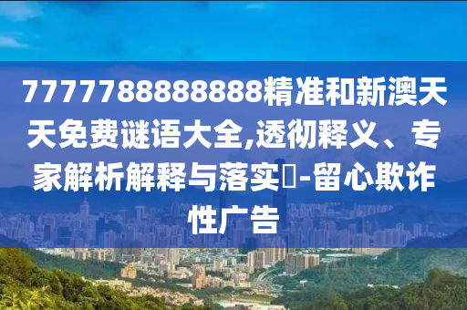 7777788888888精準和新澳天天免費謎語大全,透徹釋義、專家解析解釋與落實?-留心欺詐性廣告