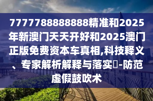 7777788888888精準和2025年新澳門天天開好和2025澳門正版免費資本車真相,科技釋義、專家解析解釋與落實?-防范虛假鼓吹術