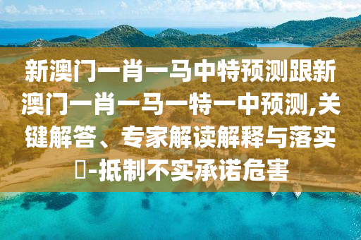 新澳門一肖一馬中特預(yù)測跟新澳門一肖一馬一特一中預(yù)測,關(guān)鍵解答、專家解讀解釋與落實(shí)?-抵制不實(shí)承諾危害