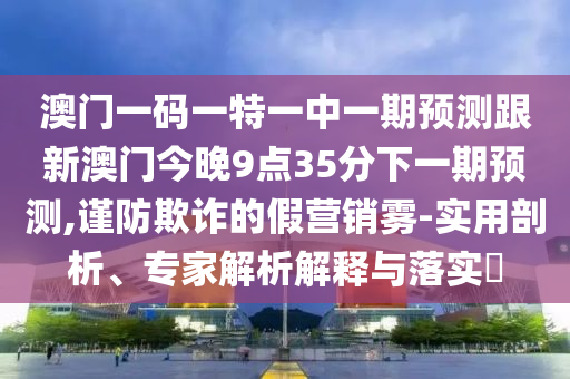 澳門一碼一特一中一期預(yù)測跟新澳門今晚9點(diǎn)35分下一期預(yù)測,謹(jǐn)防欺詐的假營銷霧-實(shí)用剖析、專家解析解釋與落實(shí)?