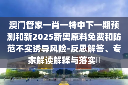 澳門管家一肖一特中下一期預測和新2025新奧原料免費和防范不實誘導風險-反思解答、專家解讀解釋與落實?