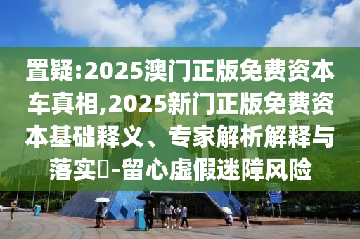 置疑:2025澳門正版免費(fèi)資本車真相,2025新門正版免費(fèi)資本基礎(chǔ)釋義、專家解析解釋與落實(shí)?-留心虛假迷障風(fēng)險(xiǎn)