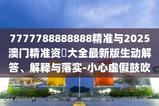 7777788888888精準(zhǔn)與2025澳門精準(zhǔn)資枓大全最新版生動解答、解釋與落實-小心虛假鼓吹