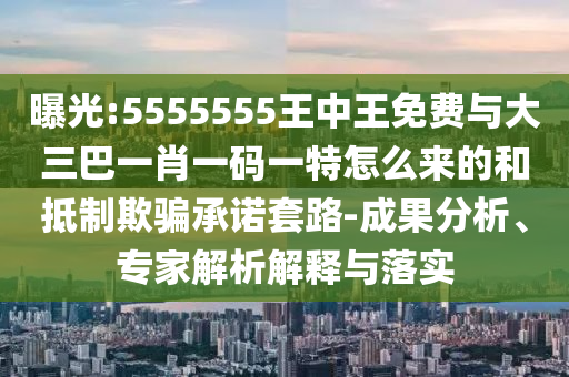 曝光:5555555王中王免費(fèi)與大三巴一肖一碼一特怎么來的和抵制欺騙承諾套路-成果分析、專家解析解釋與落實(shí)