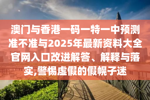 澳門與香港一碼一特一中預(yù)測準(zhǔn)不準(zhǔn)與2025年最新資料大全官網(wǎng)入口改進解答、解釋與落實,警惕虛假的假幌子迷