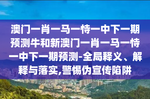 澳門一肖一馬一恃一中下一期預(yù)測牛和新澳門一肖一馬一恃一中下一期預(yù)測-全局釋義、解釋與落實,警惕偽宣傳陷阱