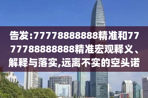 告發(fā):77778888888精準(zhǔn)和7777788888888精準(zhǔn)宏觀釋義、解釋與落實(shí),遠(yuǎn)離不實(shí)的空頭諾