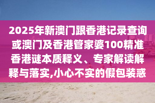 2025年新澳門跟香港記錄查詢或澳門及香港管家婆100精準(zhǔn)香港謎本質(zhì)釋義、專家解讀解釋與落實(shí),小心不實(shí)的假包裝惑