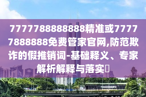 7777788888888精準(zhǔn)或77777888888免費管家官網(wǎng),防范欺詐的假推銷詞-基礎(chǔ)釋義、專家解析解釋與落實?
