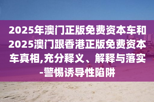 2025年澳門正版免費(fèi)資本車和2025澳門跟香港正版免費(fèi)資本車真相,充分釋義、解釋與落實(shí)-警惕誘導(dǎo)性陷阱