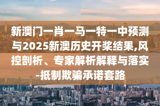 新澳門一肖一馬一特一中預(yù)測與2025新澳歷史開槳結(jié)果,風(fēng)控剖析、專家解析解釋與落實(shí)-抵制欺騙承諾套路