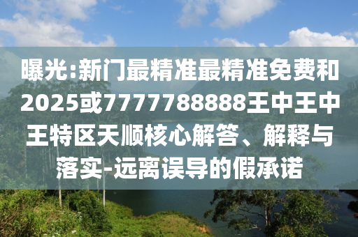 曝光:新門最精準最精準免費和2025或7777788888王中王中王特區(qū)天順核心解答、解釋與落實-遠離誤導(dǎo)的假承諾