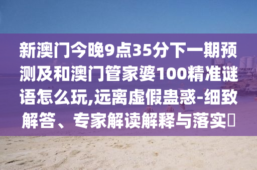 新澳門(mén)今晚9點(diǎn)35分下一期預(yù)測(cè)及和澳門(mén)管家婆100精準(zhǔn)謎語(yǔ)怎么玩,遠(yuǎn)離虛假蠱惑-細(xì)致解答、專(zhuān)家解讀解釋與落實(shí)?