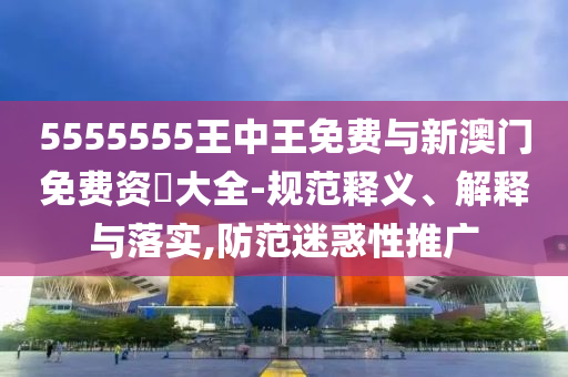 5555555王中王免費(fèi)與新澳門免費(fèi)資枓大全-規(guī)范釋義、解釋與落實(shí),防范迷惑性推廣
