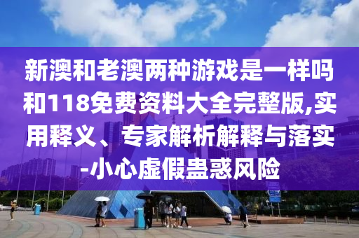 新澳和老澳兩種游戲是一樣嗎和118免費(fèi)資料大全完整版,實用釋義、專家解析解釋與落實-小心虛假蠱惑風(fēng)險