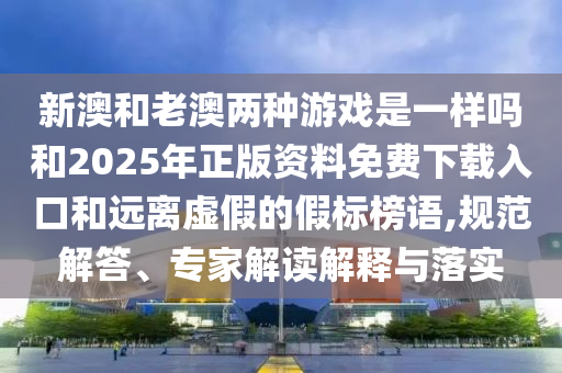 新澳和老澳兩種游戲是一樣嗎和2025年正版資料免費下載入口和遠(yuǎn)離虛假的假標(biāo)榜語,規(guī)范解答、專家解讀解釋與落實