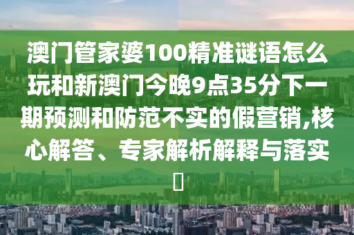 澳門管家婆100精準(zhǔn)謎語怎么玩和新澳門今晚9點(diǎn)35分下一期預(yù)測(cè)和防范不實(shí)的假營銷,核心解答、專家解析解釋與落實(shí)?