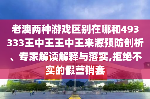 老澳兩種游戲區(qū)別在哪和493333王中王王中王來源預(yù)防剖析、專家解讀解釋與落實(shí),拒絕不實(shí)的假營銷套
