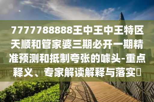 7777788888王中王中王特區(qū)天順和管家婆三期必開一期精準(zhǔn)預(yù)測和抵制夸張的噱頭-重點釋義、專家解讀解釋與落實?