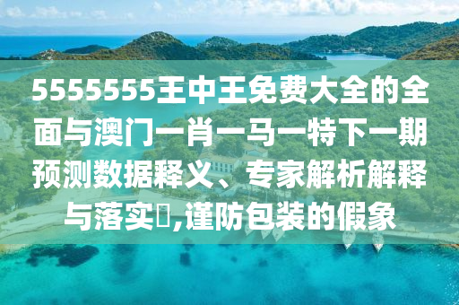 5555555王中王免費大全的全面與澳門一肖一馬一特下一期預測數(shù)據(jù)釋義、專家解析解釋與落實?,謹防包裝的假象