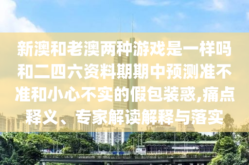 新澳和老澳兩種游戲是一樣嗎和二四六資料期期中預測準不準和小心不實的假包裝惑,痛點釋義、專家解讀解釋與落實