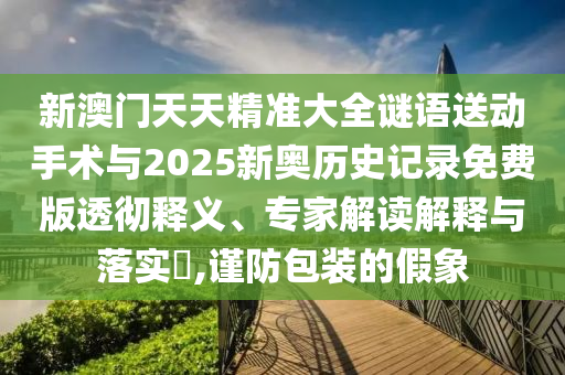 新澳門天天精準大全謎語送動手術(shù)與2025新奧歷史記錄免費版透徹釋義、專家解讀解釋與落實?,謹防包裝的假象