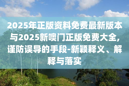2025年正版資料免費(fèi)最新版本與2025新噢門正版免費(fèi)大全,謹(jǐn)防誤導(dǎo)的手段-新穎釋義、解釋與落實(shí)