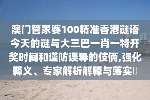 澳門管家婆100精準香港謎語今天的謎與大三巴一肖一特開獎時間和謹防誤導(dǎo)的伎倆,強化釋義、專家解析解釋與落實?