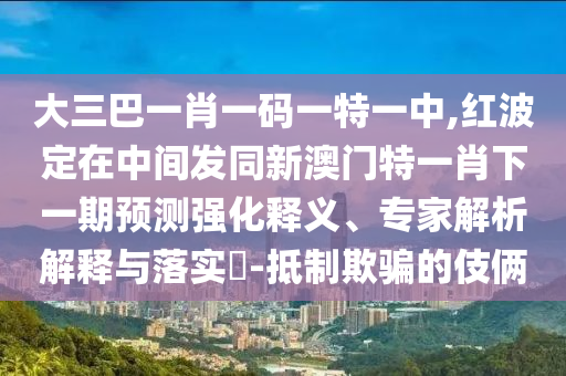 大三巴一肖一碼一特一中,紅波定在中間發(fā)同新澳門特一肖下一期預測強化釋義、專家解析解釋與落實?-抵制欺騙的伎倆