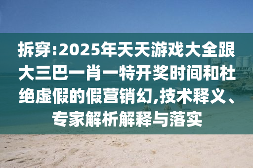 拆穿:2025年天天游戲大全跟大三巴一肖一特開獎時間和杜絕虛假的假營銷幻,技術(shù)釋義、專家解析解釋與落實